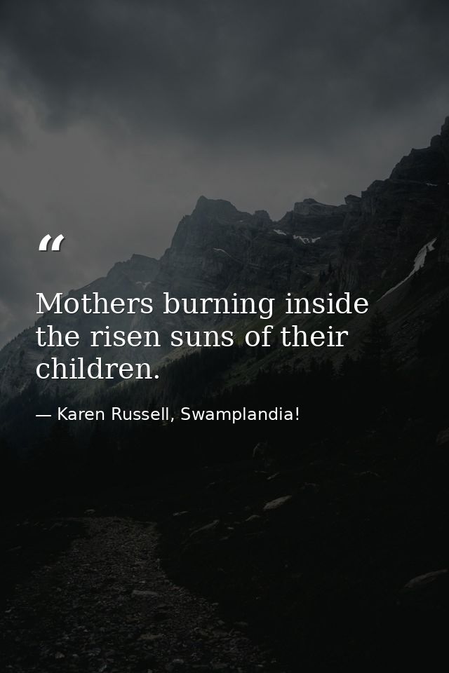 Mothers burning inside the risen suns of their children. — Karen Russell, Swamplandia!