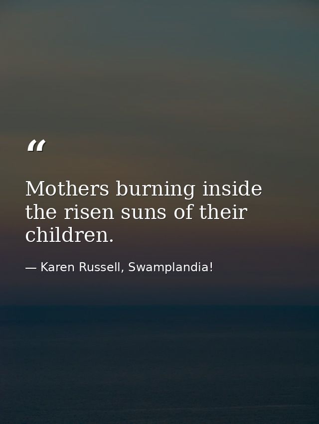 Mothers burning inside the risen suns of their children. — Karen Russell, Swamplandia!