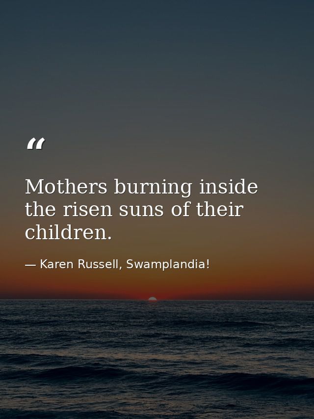 Mothers burning inside the risen suns of their children. — Karen Russell, Swamplandia!