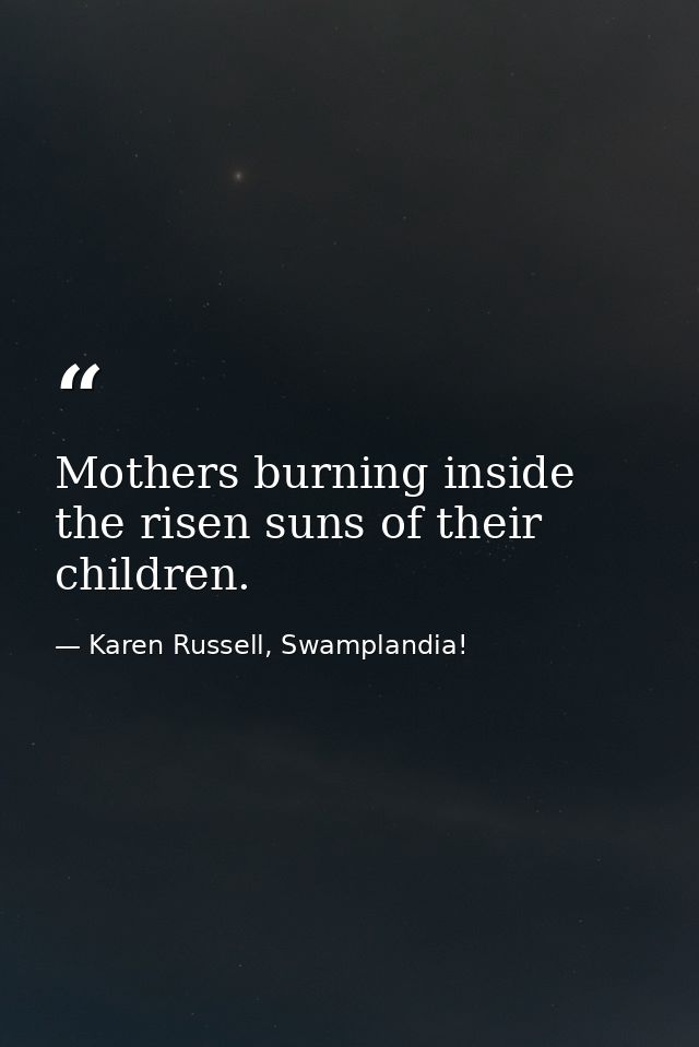 Mothers burning inside the risen suns of their children. — Karen Russell, Swamplandia!