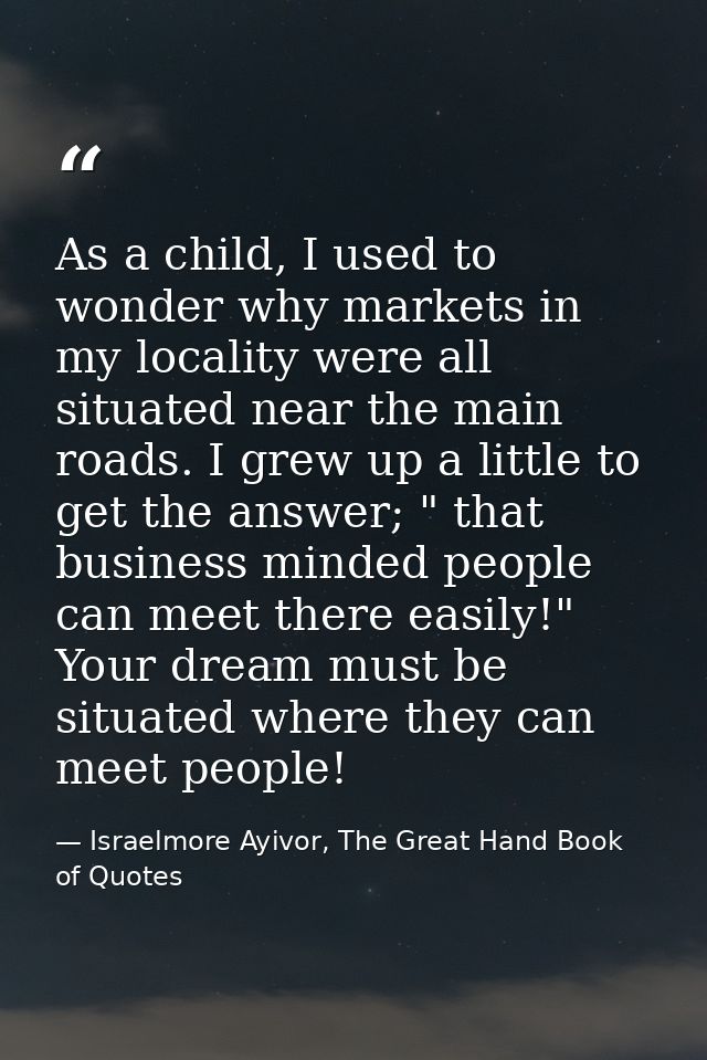 As a child, I used to wonder why markets in my locality were all situated near the main roads. I grew up a little to get — Israelmore Ayivor, The Great Hand Book of Quotes