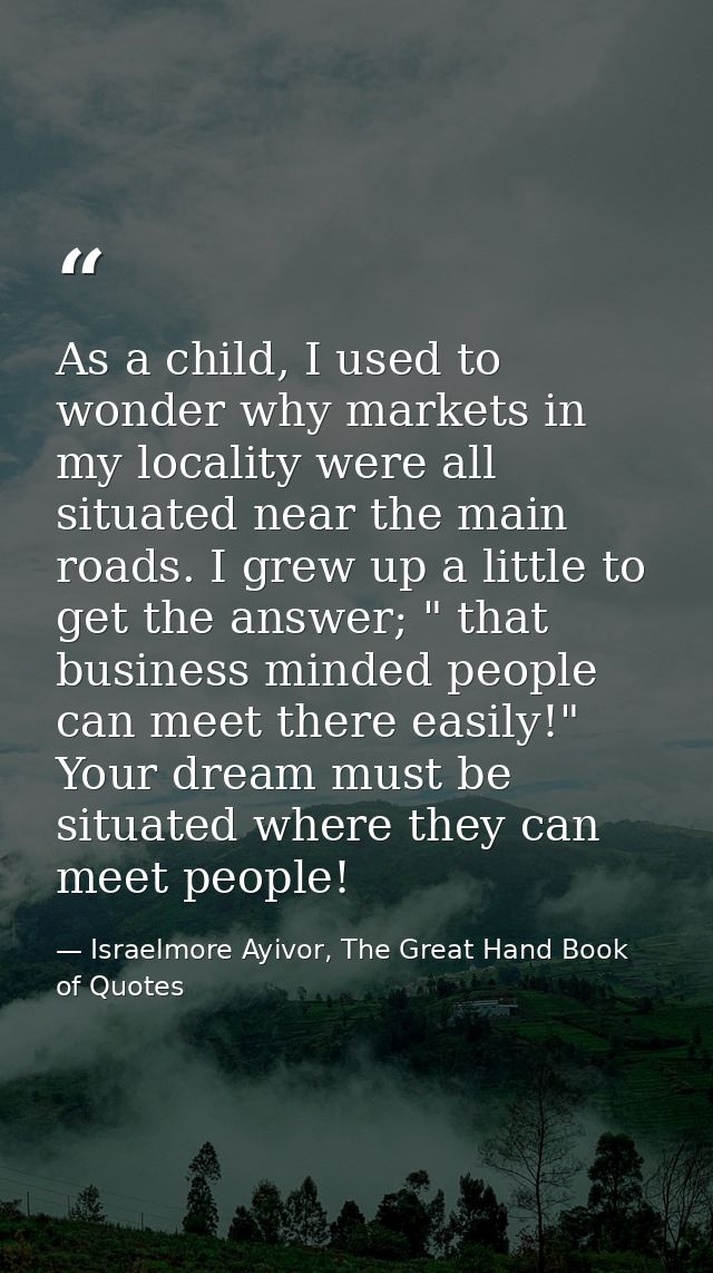 As a child, I used to wonder why markets in my locality were all situated near the main roads. I grew up a little to get — Israelmore Ayivor, The Great Hand Book of Quotes