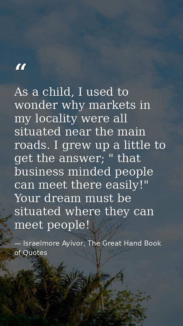 As a child, I used to wonder why markets in my locality were all situated near the main roads. I grew up a little to get — Israelmore Ayivor, The Great Hand Book of Quotes
