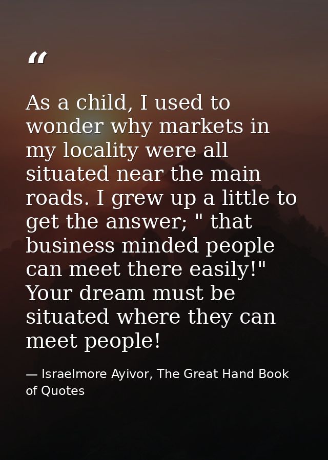 As a child, I used to wonder why markets in my locality were all situated near the main roads. I grew up a little to get — Israelmore Ayivor, The Great Hand Book of Quotes