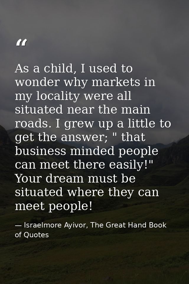 As a child, I used to wonder why markets in my locality were all situated near the main roads. I grew up a little to get — Israelmore Ayivor, The Great Hand Book of Quotes