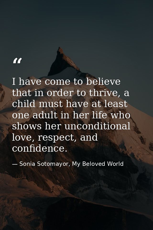I have come to believe that in order to thrive, a child must have at least one adult in her life who shows her unconditi — Sonia Sotomayor, My Beloved World