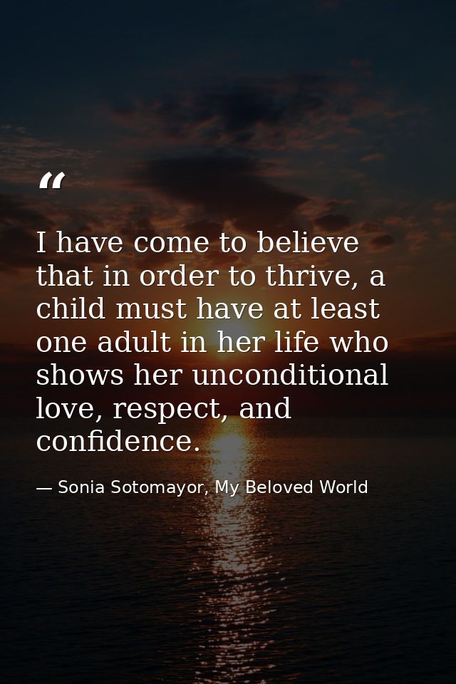 I have come to believe that in order to thrive, a child must have at least one adult in her life who shows her unconditi — Sonia Sotomayor, My Beloved World