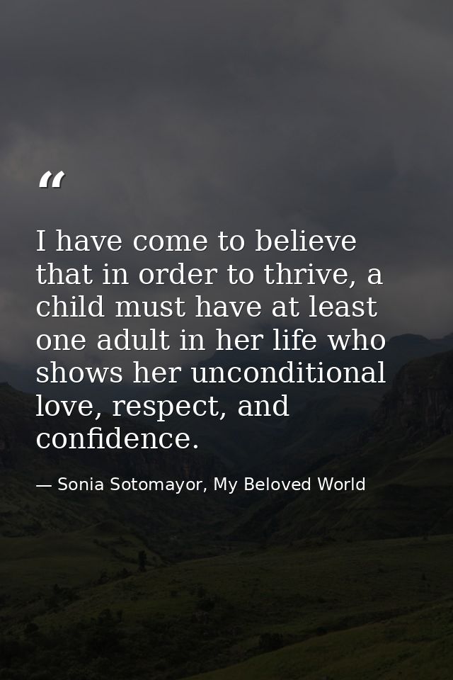I have come to believe that in order to thrive, a child must have at least one adult in her life who shows her unconditi — Sonia Sotomayor, My Beloved World