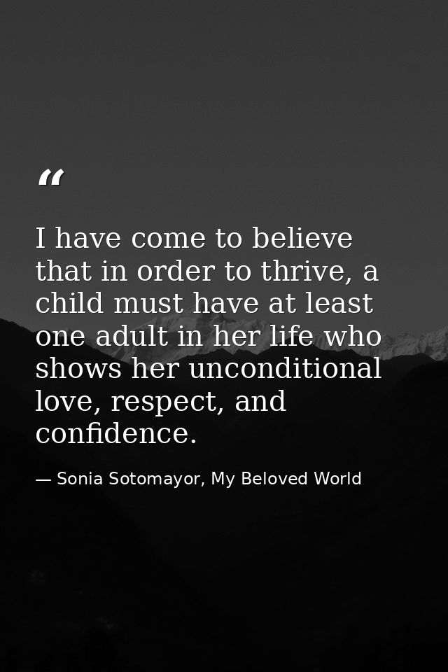 I have come to believe that in order to thrive, a child must have at least one adult in her life who shows her unconditi — Sonia Sotomayor, My Beloved World