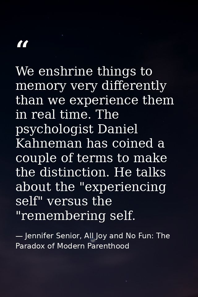 We enshrine things to memory very differently than we experience them in real time. The psychologist Daniel Kahneman has — Jennifer Senior, All Joy and No Fun: The Paradox of Modern Parenthood