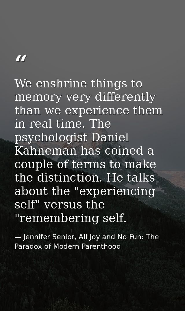We enshrine things to memory very differently than we experience them in real time. The psychologist Daniel Kahneman has — Jennifer Senior, All Joy and No Fun: The Paradox of Modern Parenthood