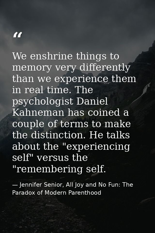We enshrine things to memory very differently than we experience them in real time. The psychologist Daniel Kahneman has — Jennifer Senior, All Joy and No Fun: The Paradox of Modern Parenthood