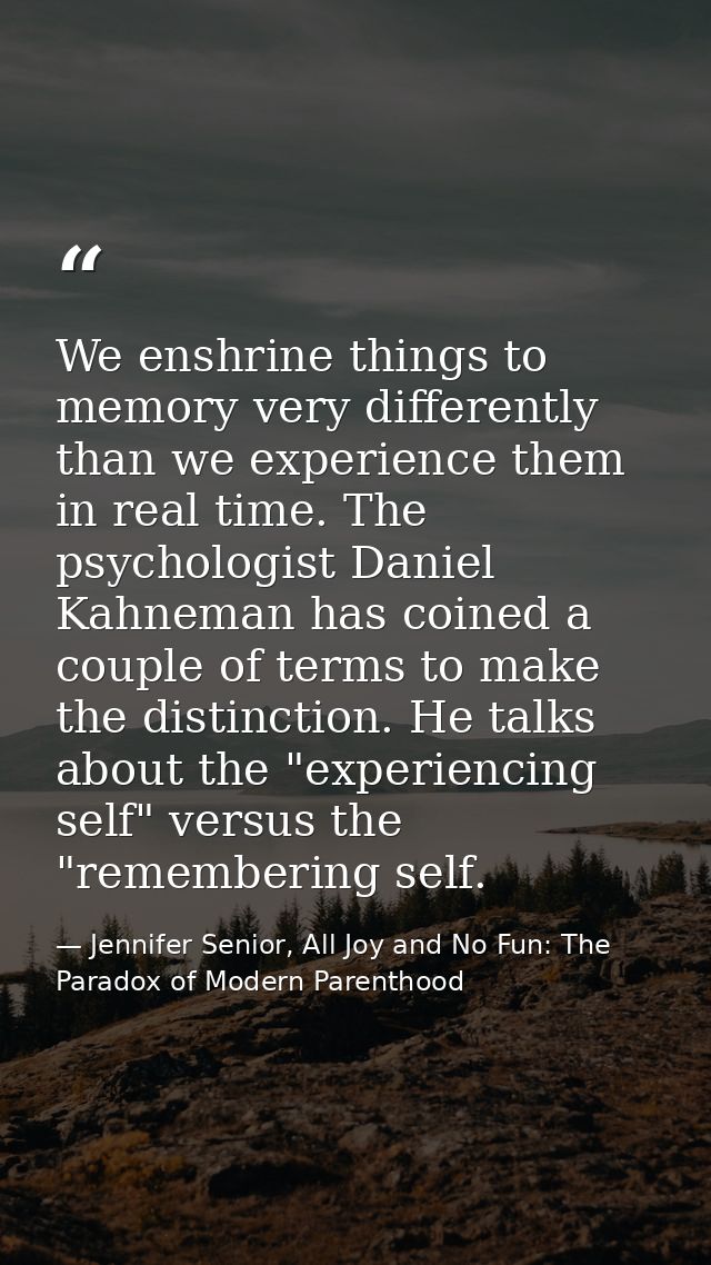 We enshrine things to memory very differently than we experience them in real time. The psychologist Daniel Kahneman has — Jennifer Senior, All Joy and No Fun: The Paradox of Modern Parenthood