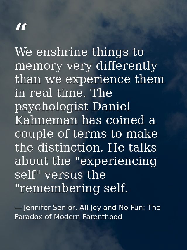 We enshrine things to memory very differently than we experience them in real time. The psychologist Daniel Kahneman has — Jennifer Senior, All Joy and No Fun: The Paradox of Modern Parenthood