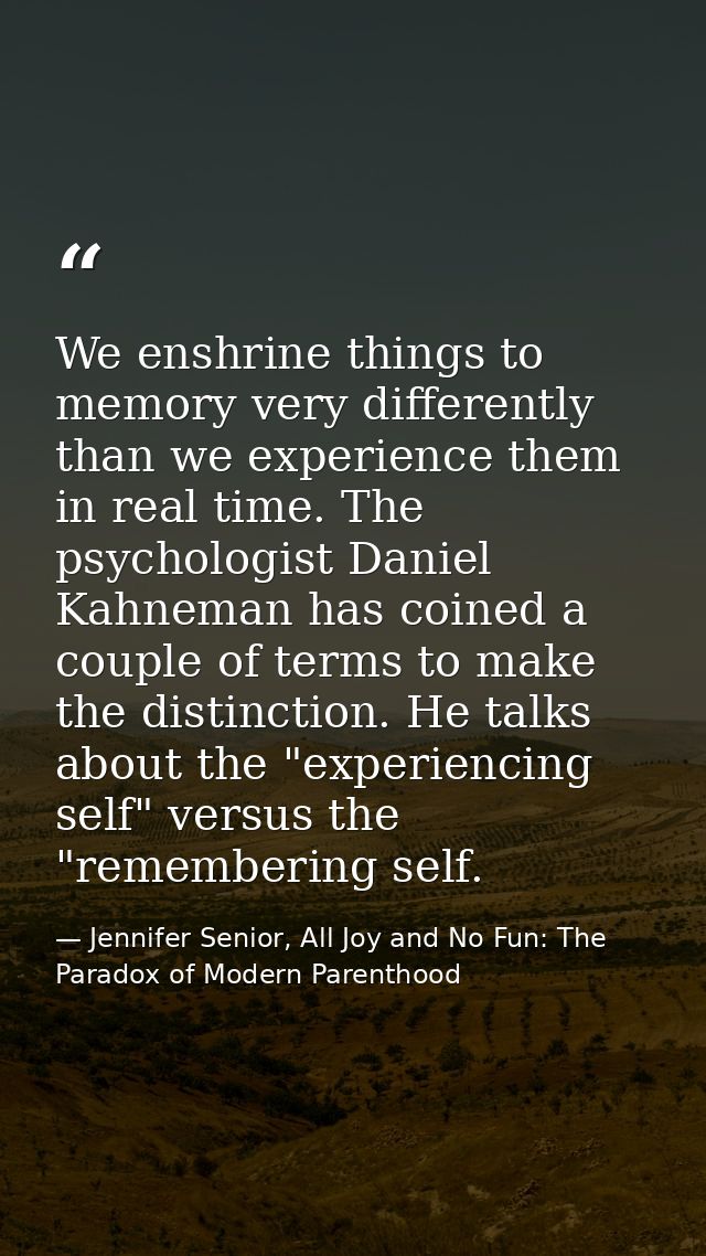 We enshrine things to memory very differently than we experience them in real time. The psychologist Daniel Kahneman has — Jennifer Senior, All Joy and No Fun: The Paradox of Modern Parenthood