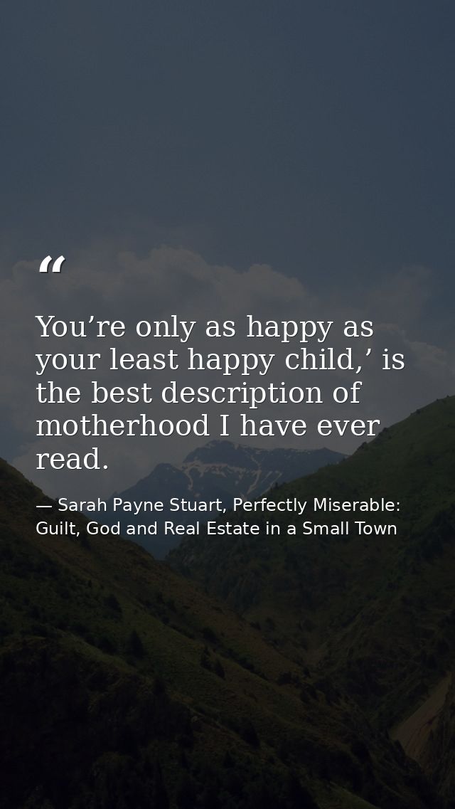 You’re only as happy as your least happy child,’ is the best description of motherhood I have ever read. — Sarah Payne Stuart, Perfectly Miserable: Guilt, God and Real Estate in a Small Town