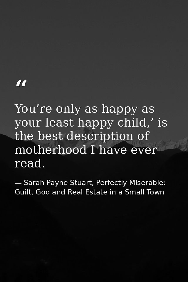 You’re only as happy as your least happy child,’ is the best description of motherhood I have ever read. — Sarah Payne Stuart, Perfectly Miserable: Guilt, God and Real Estate in a Small Town
