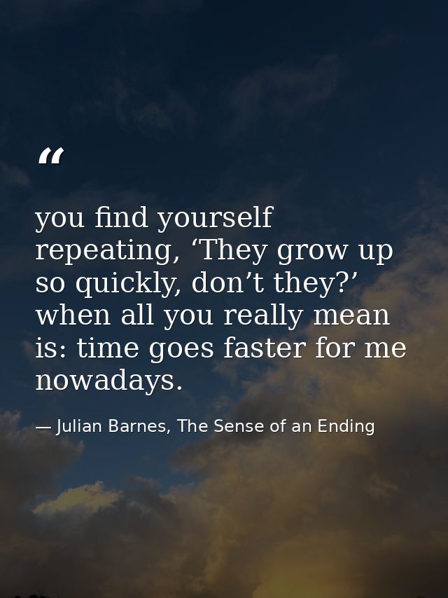 you find yourself repeating, ‘They grow up so quickly, don’t they?’ when all you really mean is: time goes faster for me — Julian Barnes, The Sense of an Ending