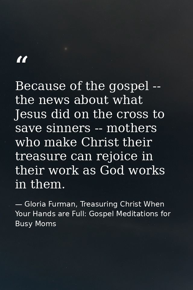 Because of the gospel -- the news about what Jesus did on the cross to save sinners -- mothers who make Christ their tre — Gloria Furman, Treasuring Christ When Your Hands are Full: Gospel Meditations for Busy Moms