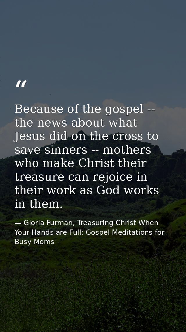 Because of the gospel -- the news about what Jesus did on the cross to save sinners -- mothers who make Christ their tre — Gloria Furman, Treasuring Christ When Your Hands are Full: Gospel Meditations for Busy Moms