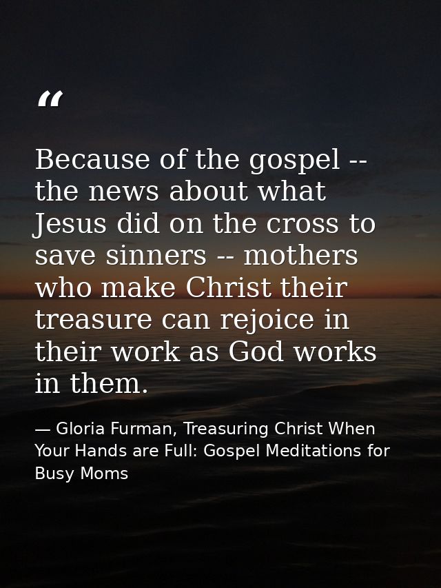Because of the gospel -- the news about what Jesus did on the cross to save sinners -- mothers who make Christ their tre — Gloria Furman, Treasuring Christ When Your Hands are Full: Gospel Meditations for Busy Moms