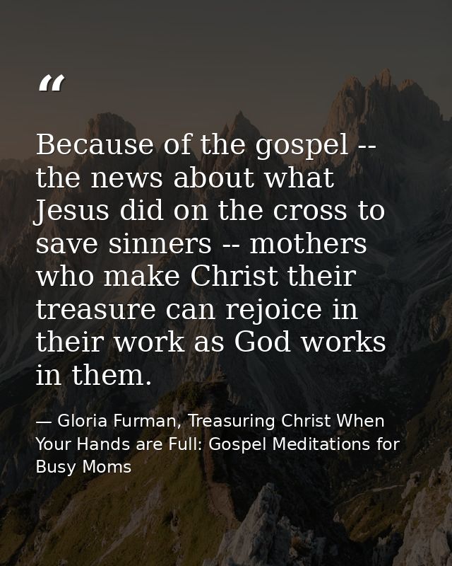 Because of the gospel -- the news about what Jesus did on the cross to save sinners -- mothers who make Christ their tre — Gloria Furman, Treasuring Christ When Your Hands are Full: Gospel Meditations for Busy Moms