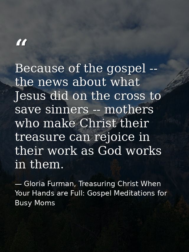 Because of the gospel -- the news about what Jesus did on the cross to save sinners -- mothers who make Christ their tre — Gloria Furman, Treasuring Christ When Your Hands are Full: Gospel Meditations for Busy Moms