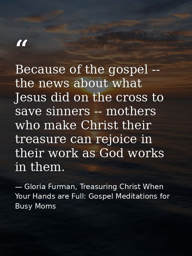 Because of the gospel -- the news about what Jesus did on the cross to save sinners -- mothers who make Christ their tre — Gloria Furman, Treasuring Christ When Your Hands are Full: Gospel Meditations for Busy Moms