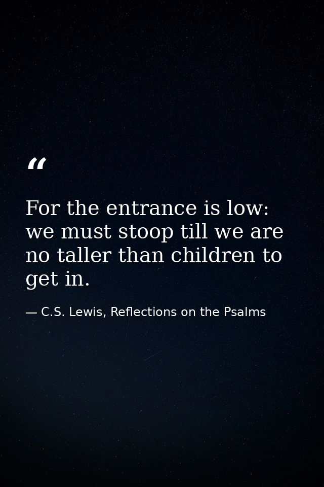 For the entrance is low: we must stoop till we are no taller than children to get in. — C.S. Lewis, Reflections on the Psalms