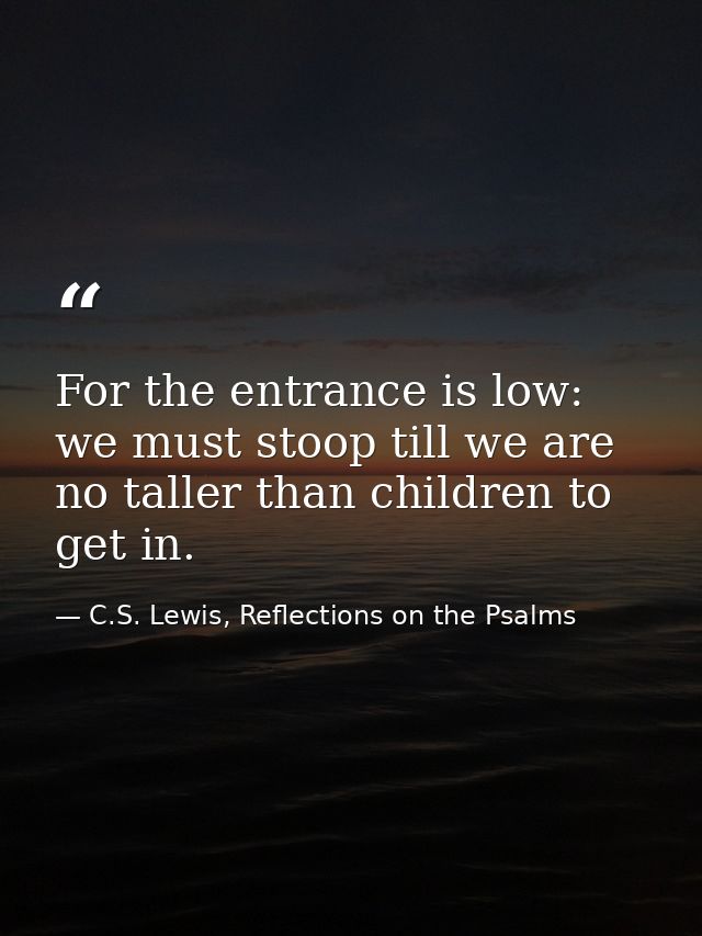 For the entrance is low: we must stoop till we are no taller than children to get in. — C.S. Lewis, Reflections on the Psalms