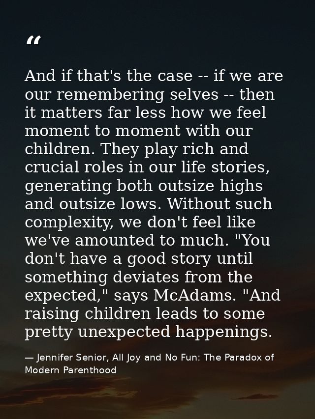 And if that's the case -- if we are our remembering selves -- then it matters far less how we feel moment to moment with — Jennifer Senior, All Joy and No Fun: The Paradox of Modern Parenthood