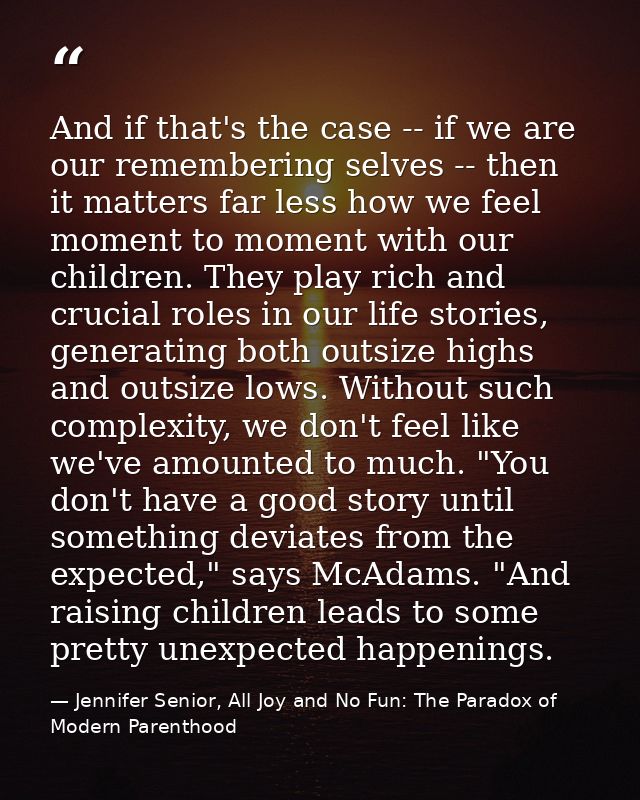 And if that's the case -- if we are our remembering selves -- then it matters far less how we feel moment to moment with — Jennifer Senior, All Joy and No Fun: The Paradox of Modern Parenthood