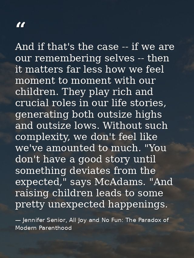 And if that's the case -- if we are our remembering selves -- then it matters far less how we feel moment to moment with — Jennifer Senior, All Joy and No Fun: The Paradox of Modern Parenthood