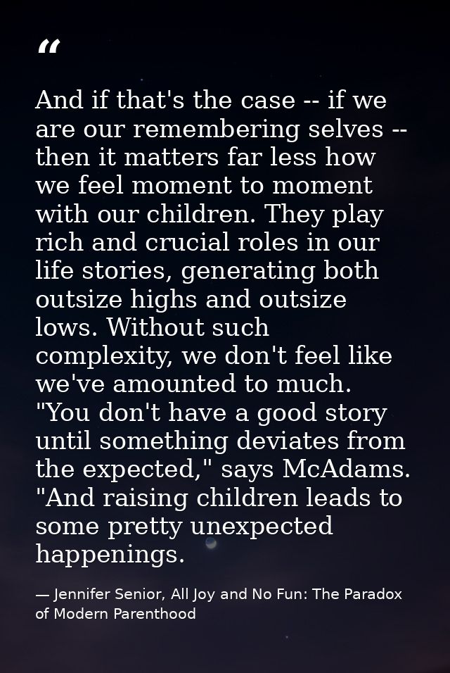 And if that's the case -- if we are our remembering selves -- then it matters far less how we feel moment to moment with — Jennifer Senior, All Joy and No Fun: The Paradox of Modern Parenthood