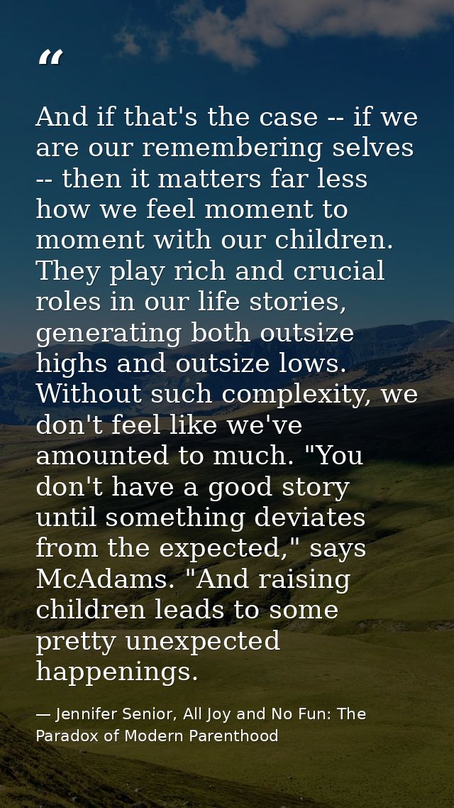 And if that's the case -- if we are our remembering selves -- then it matters far less how we feel moment to moment with — Jennifer Senior, All Joy and No Fun: The Paradox of Modern Parenthood