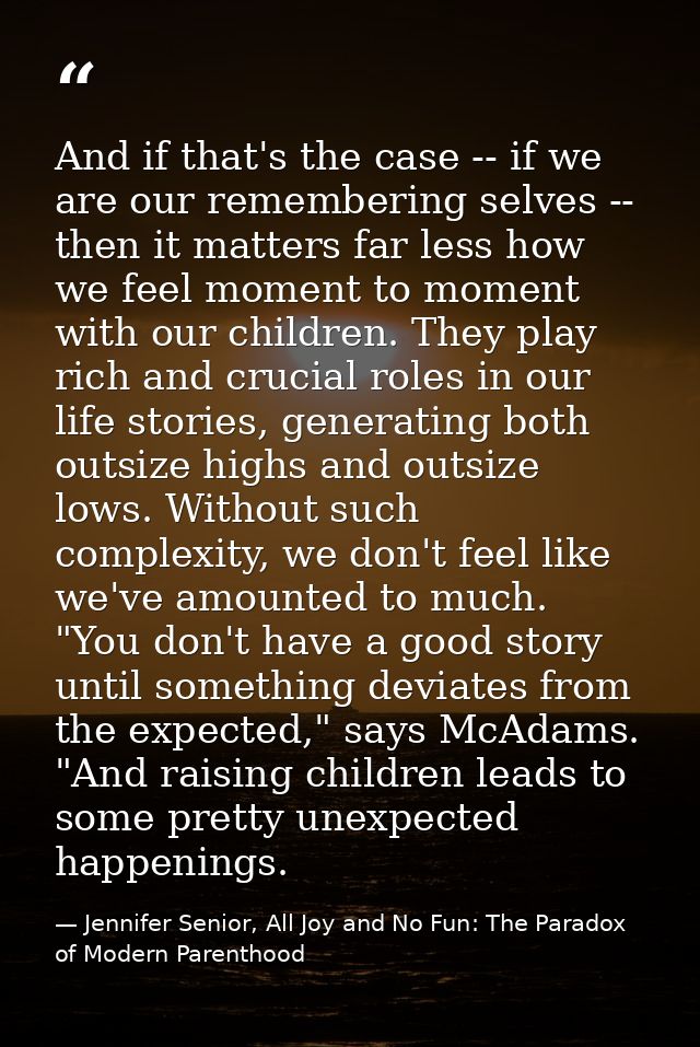 And if that's the case -- if we are our remembering selves -- then it matters far less how we feel moment to moment with — Jennifer Senior, All Joy and No Fun: The Paradox of Modern Parenthood