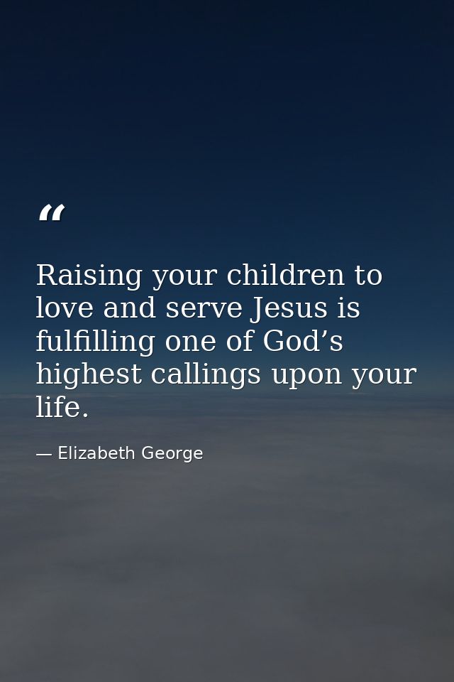 Raising your children to love and serve Jesus is fulfilling one of God’s highest callings upon your life. — Elizabeth George