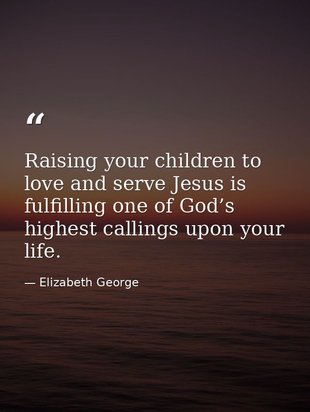 Raising your children to love and serve Jesus is fulfilling one of God’s highest callings upon your life. — Elizabeth George