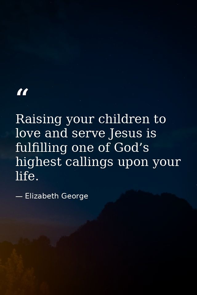 Raising your children to love and serve Jesus is fulfilling one of God’s highest callings upon your life. — Elizabeth George