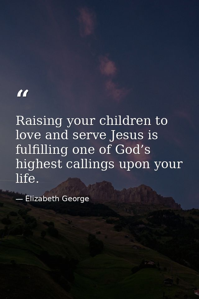 Raising your children to love and serve Jesus is fulfilling one of God’s highest callings upon your life. — Elizabeth George
