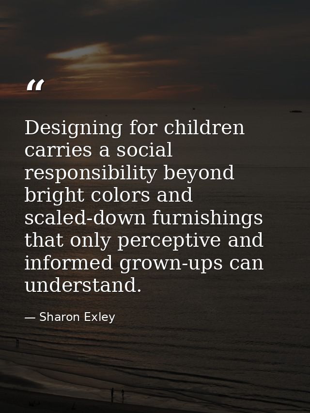 Designing for children carries a social responsibility beyond bright colors and scaled-down furnishings that only percep — Sharon Exley