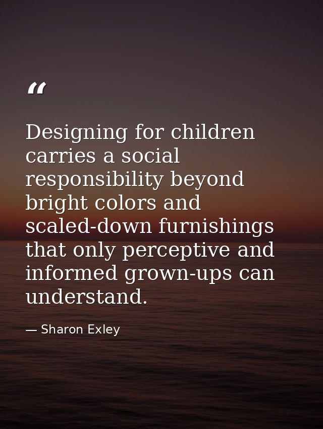 Designing for children carries a social responsibility beyond bright colors and scaled-down furnishings that only percep — Sharon Exley