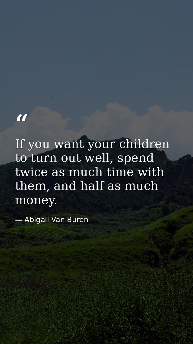 If you want your children to turn out well, spend twice as much time with them, and half as much money. — Abigail Van Buren