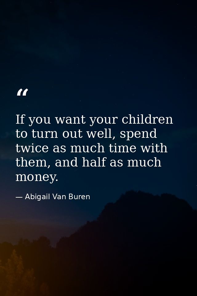 If you want your children to turn out well, spend twice as much time with them, and half as much money. — Abigail Van Buren