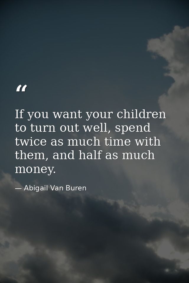 If you want your children to turn out well, spend twice as much time with them, and half as much money. — Abigail Van Buren