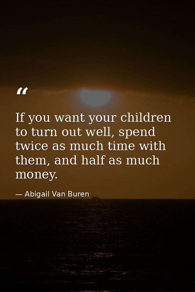 If you want your children to turn out well, spend twice as much time with them, and half as much money. — Abigail Van Buren