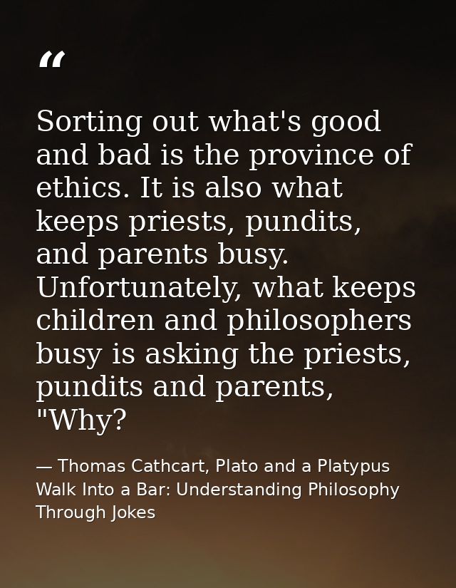 Sorting out what's good and bad is the province of ethics. It is also what keeps priests, pundits, and parents busy. Unf — Thomas Cathcart, Plato and a Platypus Walk Into a Bar: Understanding Philosophy Through Jokes