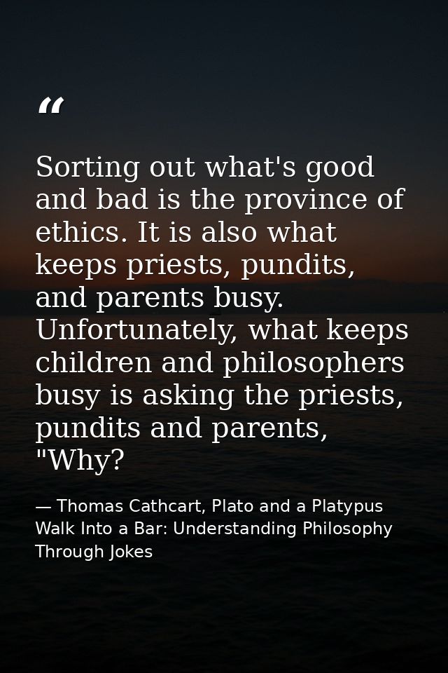 Sorting out what's good and bad is the province of ethics. It is also what keeps priests, pundits, and parents busy. Unf — Thomas Cathcart, Plato and a Platypus Walk Into a Bar: Understanding Philosophy Through Jokes