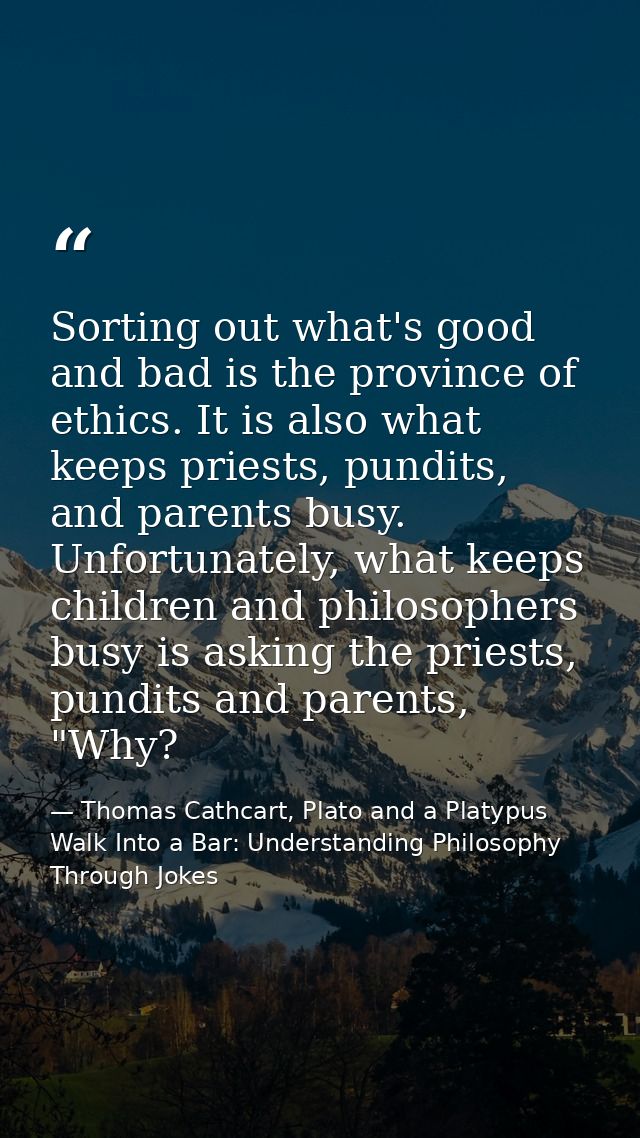 Sorting out what's good and bad is the province of ethics. It is also what keeps priests, pundits, and parents busy. Unf — Thomas Cathcart, Plato and a Platypus Walk Into a Bar: Understanding Philosophy Through Jokes