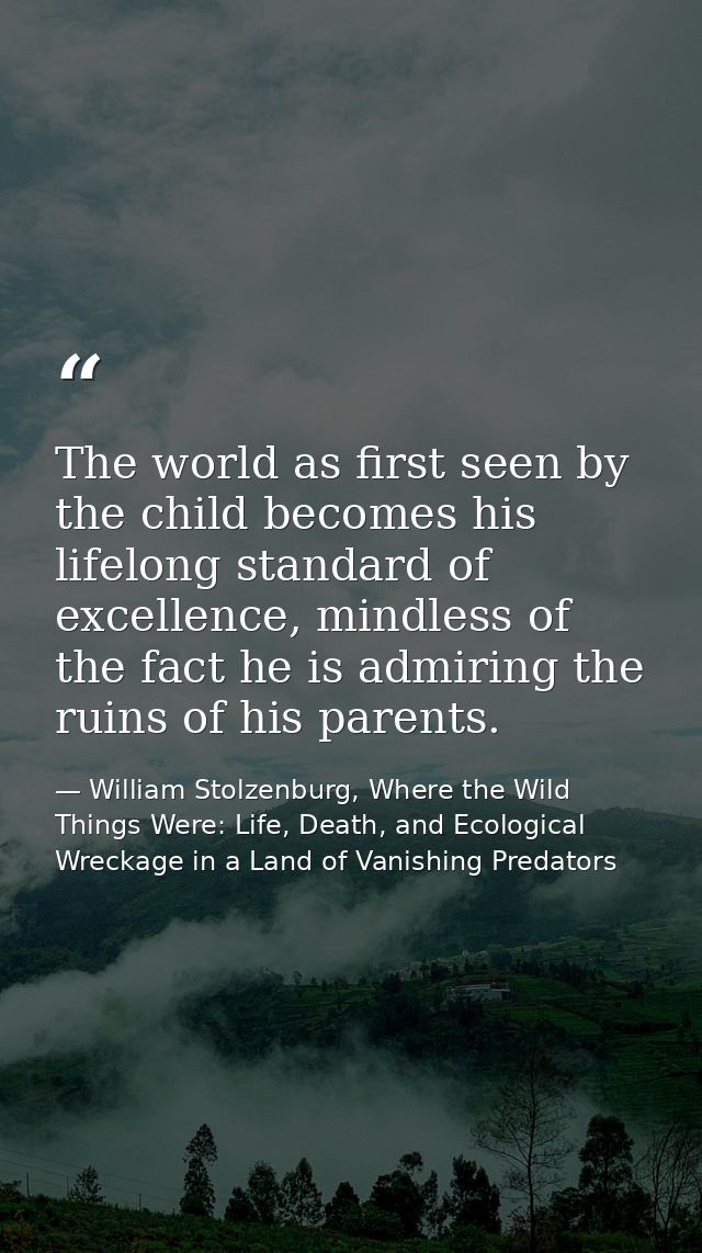 The world as first seen by the child becomes his lifelong standard of excellence, mindless of the fact he is admiring th — William Stolzenburg, Where the Wild Things Were: Life, Death, and Ecological Wreckage in a Land of Vanishing Predators